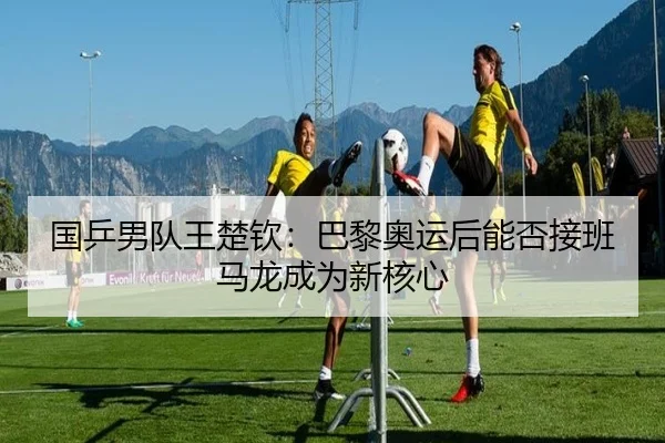 国乒男队王楚钦：巴黎奥运后能否接班马龙成为新核心
