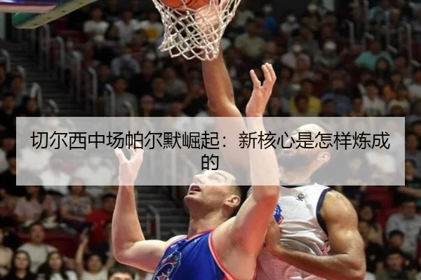 切尔西中场帕尔默崛起：新核心是怎样炼成的